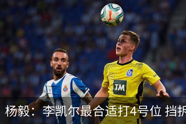 杨毅：李凯尔最合适打4号位 挡拆策应破紧逼